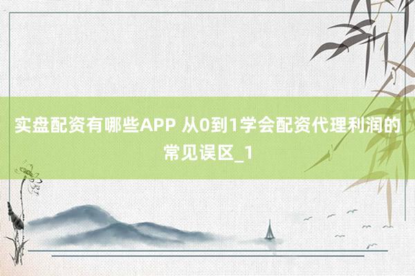 实盘配资有哪些APP 从0到1学会配资代理利润的常见误区_1
