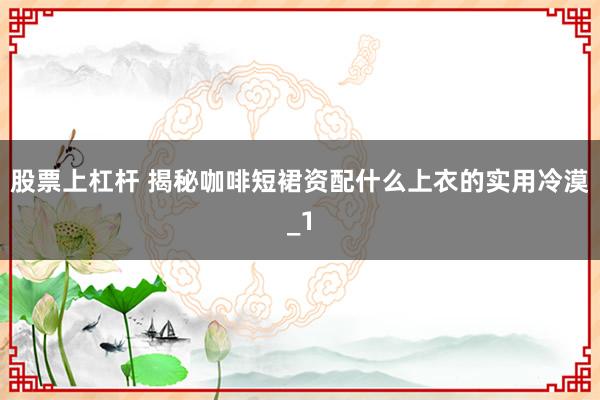股票上杠杆 揭秘咖啡短裙资配什么上衣的实用冷漠_1