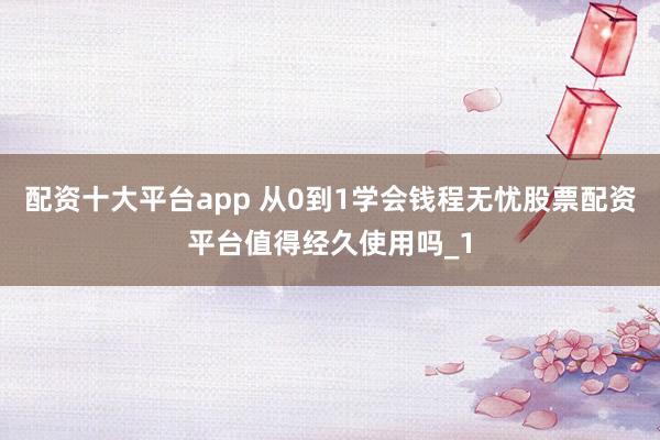 配资十大平台app 从0到1学会钱程无忧股票配资平台值得经久使用吗_1