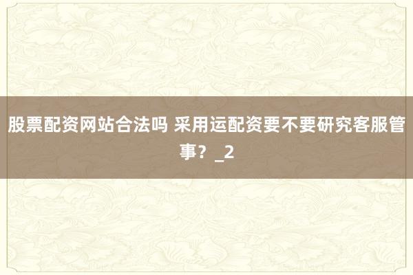 股票配资网站合法吗 采用运配资要不要研究客服管事?_2