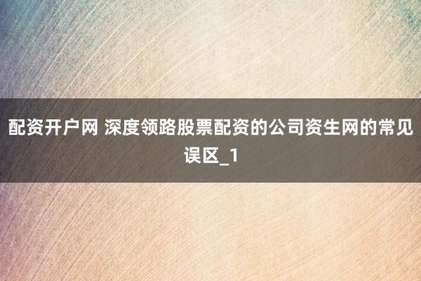 配资开户网 深度领路股票配资的公司资生网的常见误区_1