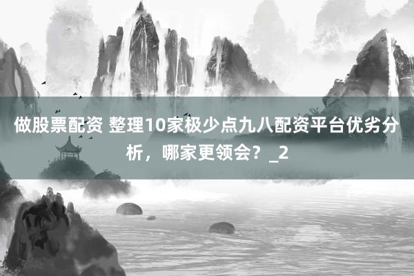 做股票配资 整理10家极少点九八配资平台优劣分析，哪家更领会？_2