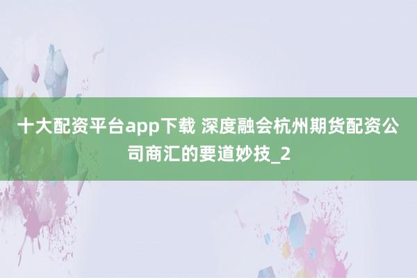 十大配资平台app下载 深度融会杭州期货配资公司商汇的要道妙技_2