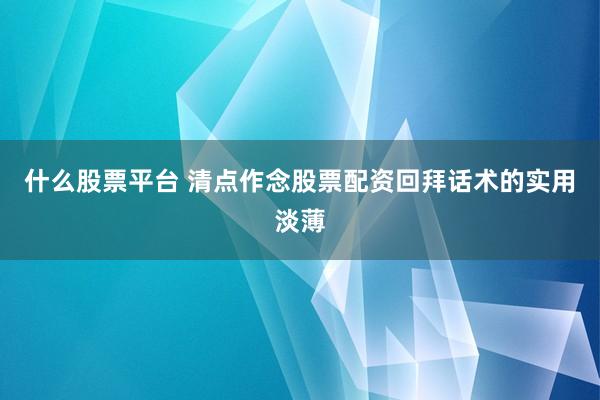 什么股票平台 清点作念股票配资回拜话术的实用淡薄